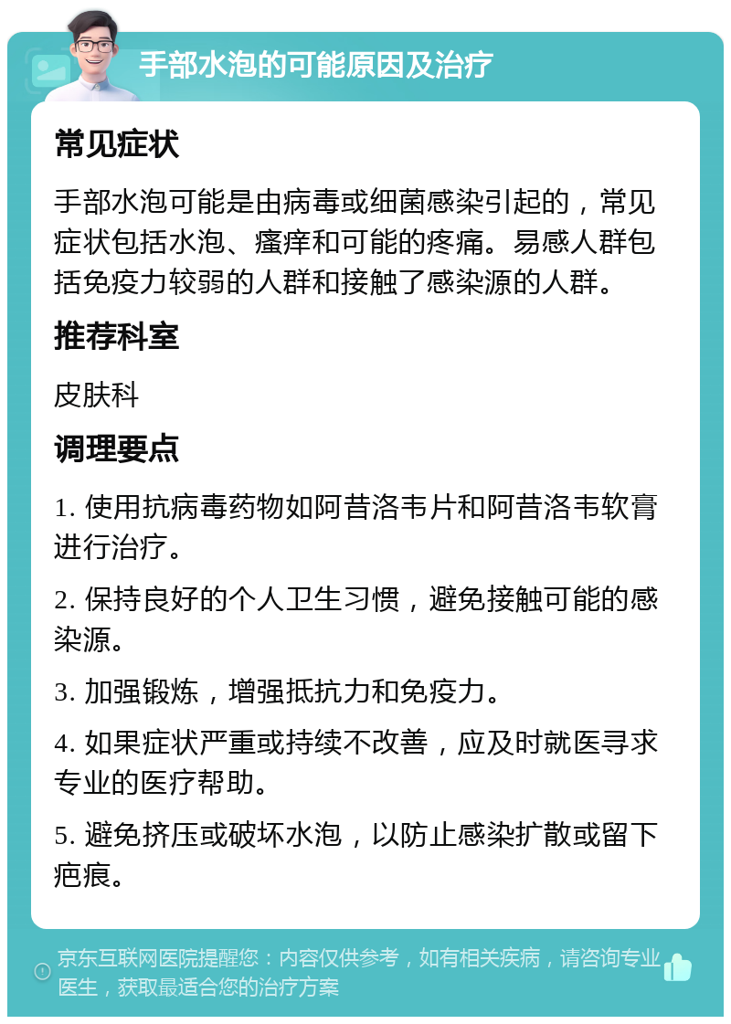 手部水泡的可能原因及治疗 常见症状 手部水泡可能是由病毒或细菌感染引起的，常见症状包括水泡、瘙痒和可能的疼痛。易感人群包括免疫力较弱的人群和接触了感染源的人群。 推荐科室 皮肤科 调理要点 1. 使用抗病毒药物如阿昔洛韦片和阿昔洛韦软膏进行治疗。 2. 保持良好的个人卫生习惯，避免接触可能的感染源。 3. 加强锻炼，增强抵抗力和免疫力。 4. 如果症状严重或持续不改善，应及时就医寻求专业的医疗帮助。 5. 避免挤压或破坏水泡，以防止感染扩散或留下疤痕。