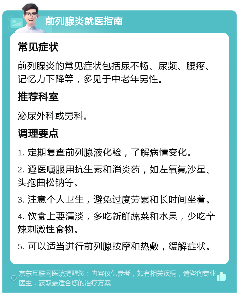 前列腺炎就医指南 常见症状 前列腺炎的常见症状包括尿不畅、尿频、腰疼、记忆力下降等，多见于中老年男性。 推荐科室 泌尿外科或男科。 调理要点 1. 定期复查前列腺液化验，了解病情变化。 2. 遵医嘱服用抗生素和消炎药，如左氧氟沙星、头孢曲松钠等。 3. 注意个人卫生，避免过度劳累和长时间坐着。 4. 饮食上要清淡，多吃新鲜蔬菜和水果，少吃辛辣刺激性食物。 5. 可以适当进行前列腺按摩和热敷，缓解症状。