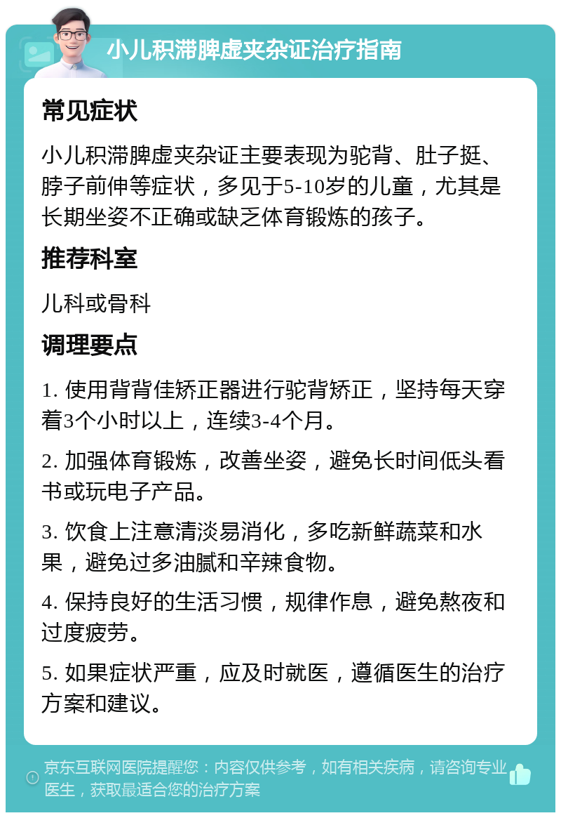 小儿积滞脾虚夹杂证治疗指南 常见症状 小儿积滞脾虚夹杂证主要表现为驼背、肚子挺、脖子前伸等症状，多见于5-10岁的儿童，尤其是长期坐姿不正确或缺乏体育锻炼的孩子。 推荐科室 儿科或骨科 调理要点 1. 使用背背佳矫正器进行驼背矫正，坚持每天穿着3个小时以上，连续3-4个月。 2. 加强体育锻炼，改善坐姿，避免长时间低头看书或玩电子产品。 3. 饮食上注意清淡易消化，多吃新鲜蔬菜和水果，避免过多油腻和辛辣食物。 4. 保持良好的生活习惯，规律作息，避免熬夜和过度疲劳。 5. 如果症状严重，应及时就医，遵循医生的治疗方案和建议。