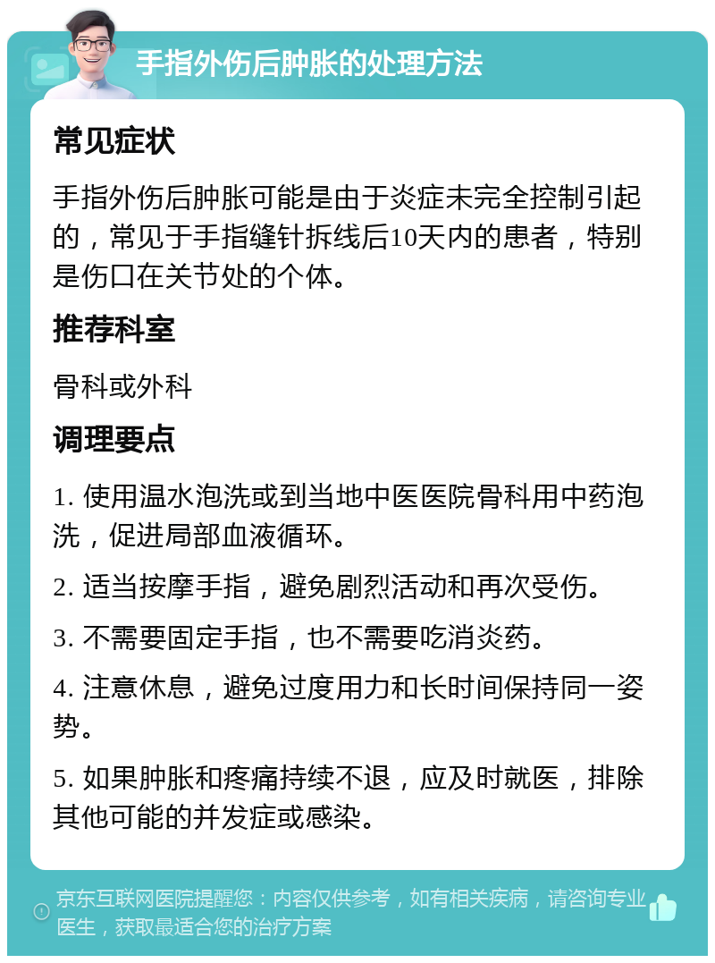 手指外伤后肿胀的处理方法 常见症状 手指外伤后肿胀可能是由于炎症未完全控制引起的，常见于手指缝针拆线后10天内的患者，特别是伤口在关节处的个体。 推荐科室 骨科或外科 调理要点 1. 使用温水泡洗或到当地中医医院骨科用中药泡洗，促进局部血液循环。 2. 适当按摩手指，避免剧烈活动和再次受伤。 3. 不需要固定手指，也不需要吃消炎药。 4. 注意休息，避免过度用力和长时间保持同一姿势。 5. 如果肿胀和疼痛持续不退，应及时就医，排除其他可能的并发症或感染。