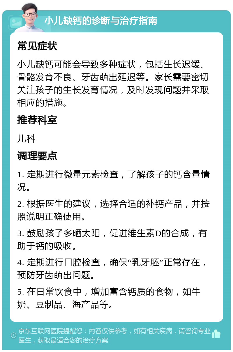 小儿缺钙的诊断与治疗指南 常见症状 小儿缺钙可能会导致多种症状，包括生长迟缓、骨骼发育不良、牙齿萌出延迟等。家长需要密切关注孩子的生长发育情况，及时发现问题并采取相应的措施。 推荐科室 儿科 调理要点 1. 定期进行微量元素检查，了解孩子的钙含量情况。 2. 根据医生的建议，选择合适的补钙产品，并按照说明正确使用。 3. 鼓励孩子多晒太阳，促进维生素D的合成，有助于钙的吸收。 4. 定期进行口腔检查，确保“乳牙胚”正常存在，预防牙齿萌出问题。 5. 在日常饮食中，增加富含钙质的食物，如牛奶、豆制品、海产品等。