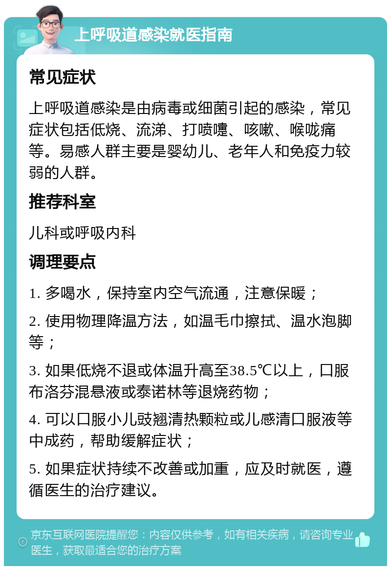 上呼吸道感染就医指南 常见症状 上呼吸道感染是由病毒或细菌引起的感染，常见症状包括低烧、流涕、打喷嚏、咳嗽、喉咙痛等。易感人群主要是婴幼儿、老年人和免疫力较弱的人群。 推荐科室 儿科或呼吸内科 调理要点 1. 多喝水，保持室内空气流通，注意保暖； 2. 使用物理降温方法，如温毛巾擦拭、温水泡脚等； 3. 如果低烧不退或体温升高至38.5℃以上，口服布洛芬混悬液或泰诺林等退烧药物； 4. 可以口服小儿豉翘清热颗粒或儿感清口服液等中成药，帮助缓解症状； 5. 如果症状持续不改善或加重，应及时就医，遵循医生的治疗建议。