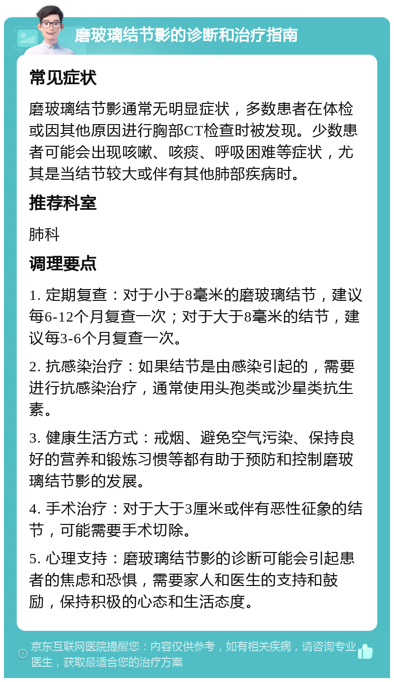 磨玻璃结节影的诊断和治疗指南 常见症状 磨玻璃结节影通常无明显症状，多数患者在体检或因其他原因进行胸部CT检查时被发现。少数患者可能会出现咳嗽、咳痰、呼吸困难等症状，尤其是当结节较大或伴有其他肺部疾病时。 推荐科室 肺科 调理要点 1. 定期复查：对于小于8毫米的磨玻璃结节，建议每6-12个月复查一次；对于大于8毫米的结节，建议每3-6个月复查一次。 2. 抗感染治疗：如果结节是由感染引起的，需要进行抗感染治疗，通常使用头孢类或沙星类抗生素。 3. 健康生活方式：戒烟、避免空气污染、保持良好的营养和锻炼习惯等都有助于预防和控制磨玻璃结节影的发展。 4. 手术治疗：对于大于3厘米或伴有恶性征象的结节，可能需要手术切除。 5. 心理支持：磨玻璃结节影的诊断可能会引起患者的焦虑和恐惧，需要家人和医生的支持和鼓励，保持积极的心态和生活态度。