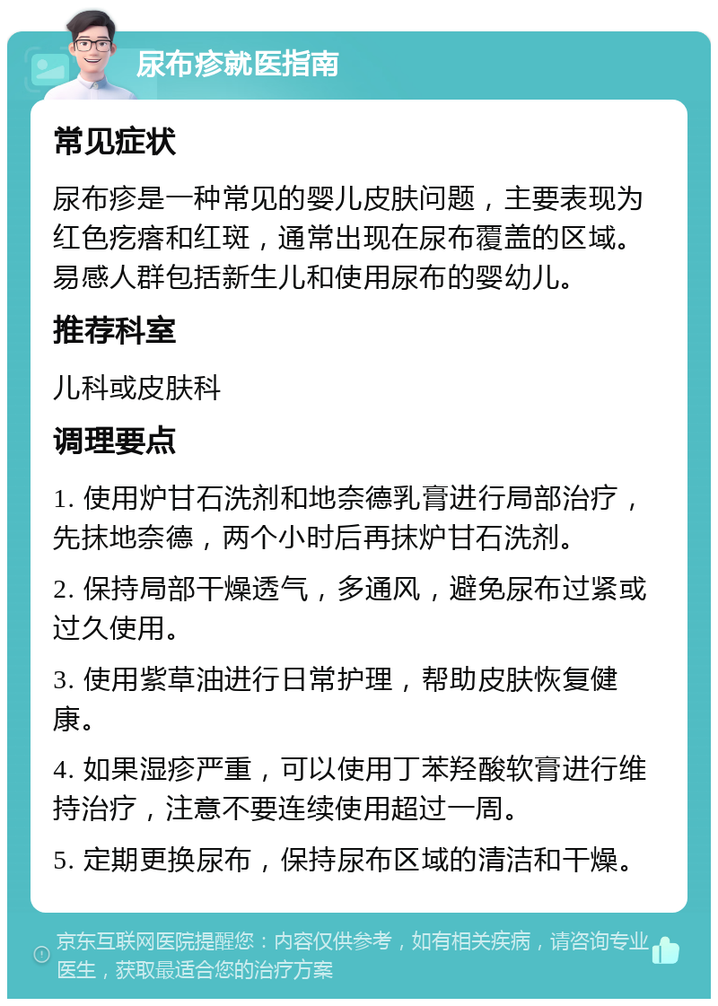 尿布疹就医指南 常见症状 尿布疹是一种常见的婴儿皮肤问题，主要表现为红色疙瘩和红斑，通常出现在尿布覆盖的区域。易感人群包括新生儿和使用尿布的婴幼儿。 推荐科室 儿科或皮肤科 调理要点 1. 使用炉甘石洗剂和地奈德乳膏进行局部治疗，先抹地奈德，两个小时后再抹炉甘石洗剂。 2. 保持局部干燥透气，多通风，避免尿布过紧或过久使用。 3. 使用紫草油进行日常护理，帮助皮肤恢复健康。 4. 如果湿疹严重，可以使用丁苯羟酸软膏进行维持治疗，注意不要连续使用超过一周。 5. 定期更换尿布，保持尿布区域的清洁和干燥。