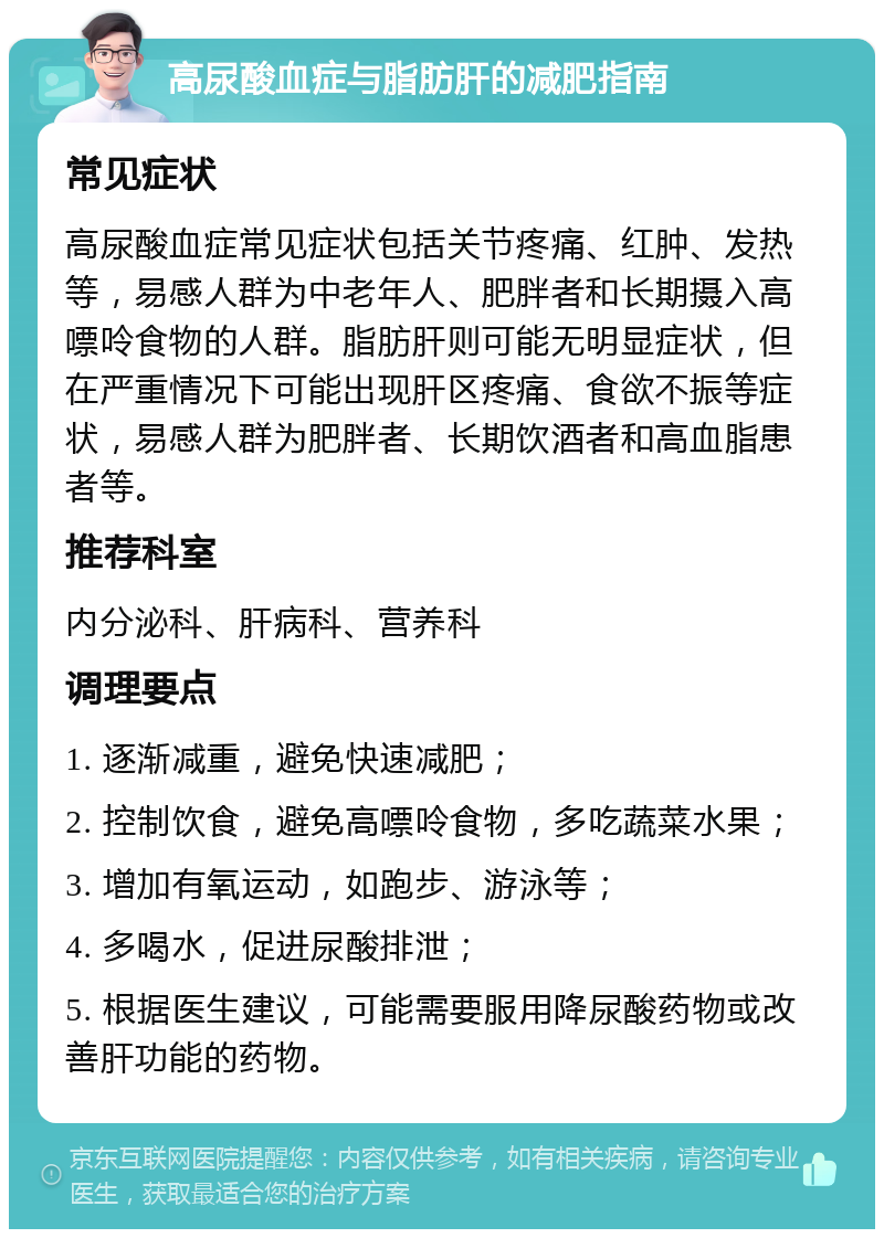 高尿酸血症与脂肪肝的减肥指南 常见症状 高尿酸血症常见症状包括关节疼痛、红肿、发热等，易感人群为中老年人、肥胖者和长期摄入高嘌呤食物的人群。脂肪肝则可能无明显症状，但在严重情况下可能出现肝区疼痛、食欲不振等症状，易感人群为肥胖者、长期饮酒者和高血脂患者等。 推荐科室 内分泌科、肝病科、营养科 调理要点 1. 逐渐减重，避免快速减肥； 2. 控制饮食，避免高嘌呤食物，多吃蔬菜水果； 3. 增加有氧运动，如跑步、游泳等； 4. 多喝水，促进尿酸排泄； 5. 根据医生建议，可能需要服用降尿酸药物或改善肝功能的药物。