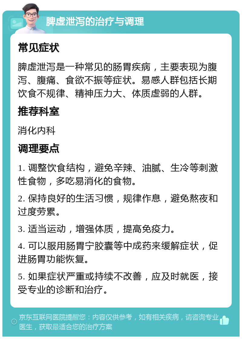 脾虚泄泻的治疗与调理 常见症状 脾虚泄泻是一种常见的肠胃疾病，主要表现为腹泻、腹痛、食欲不振等症状。易感人群包括长期饮食不规律、精神压力大、体质虚弱的人群。 推荐科室 消化内科 调理要点 1. 调整饮食结构，避免辛辣、油腻、生冷等刺激性食物，多吃易消化的食物。 2. 保持良好的生活习惯，规律作息，避免熬夜和过度劳累。 3. 适当运动，增强体质，提高免疫力。 4. 可以服用肠胃宁胶囊等中成药来缓解症状，促进肠胃功能恢复。 5. 如果症状严重或持续不改善，应及时就医，接受专业的诊断和治疗。