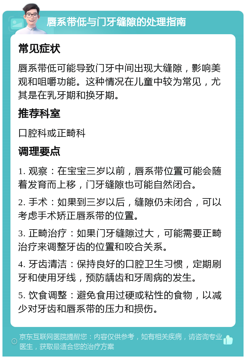 唇系带低与门牙缝隙的处理指南 常见症状 唇系带低可能导致门牙中间出现大缝隙，影响美观和咀嚼功能。这种情况在儿童中较为常见，尤其是在乳牙期和换牙期。 推荐科室 口腔科或正畸科 调理要点 1. 观察：在宝宝三岁以前，唇系带位置可能会随着发育而上移，门牙缝隙也可能自然闭合。 2. 手术：如果到三岁以后，缝隙仍未闭合，可以考虑手术矫正唇系带的位置。 3. 正畸治疗：如果门牙缝隙过大，可能需要正畸治疗来调整牙齿的位置和咬合关系。 4. 牙齿清洁：保持良好的口腔卫生习惯，定期刷牙和使用牙线，预防龋齿和牙周病的发生。 5. 饮食调整：避免食用过硬或粘性的食物，以减少对牙齿和唇系带的压力和损伤。