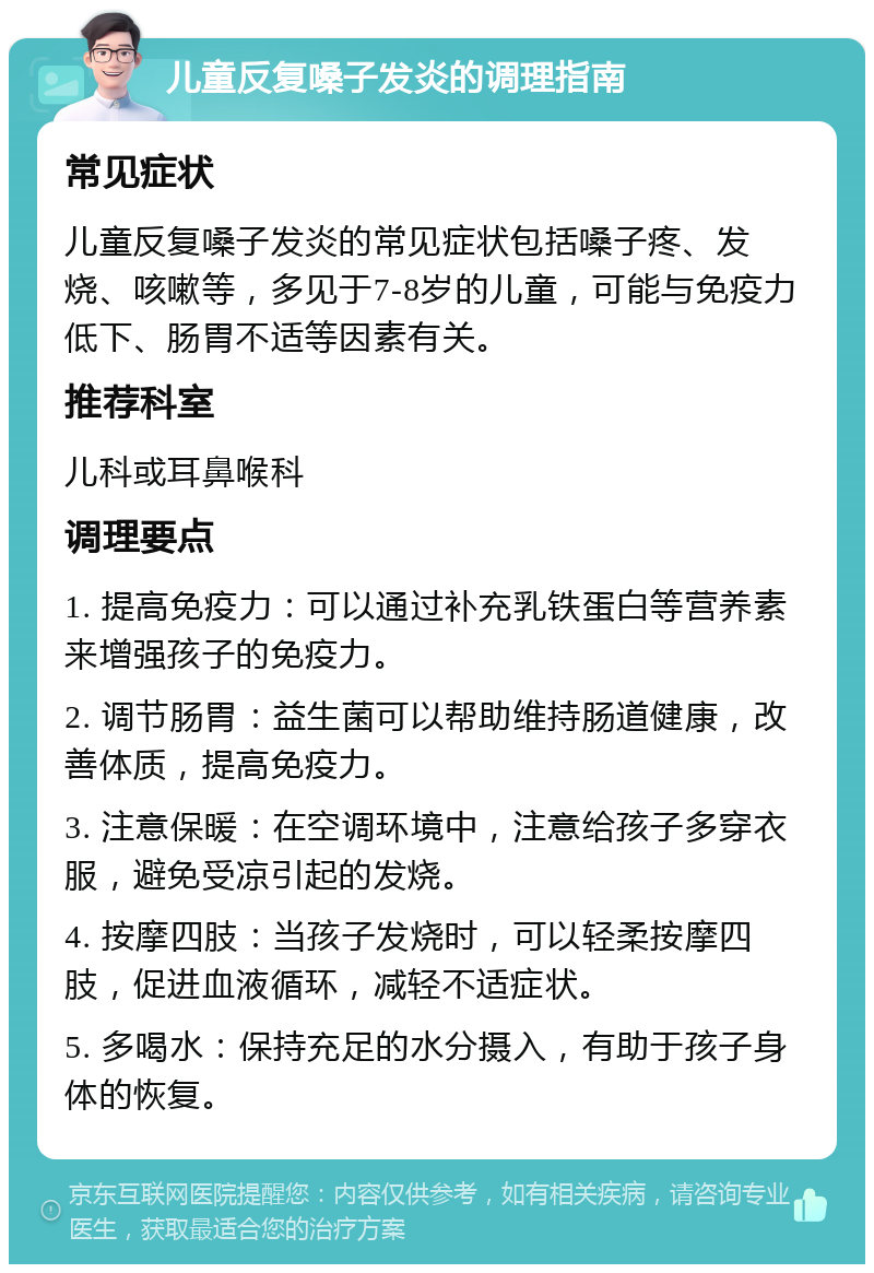 儿童反复嗓子发炎的调理指南 常见症状 儿童反复嗓子发炎的常见症状包括嗓子疼、发烧、咳嗽等，多见于7-8岁的儿童，可能与免疫力低下、肠胃不适等因素有关。 推荐科室 儿科或耳鼻喉科 调理要点 1. 提高免疫力：可以通过补充乳铁蛋白等营养素来增强孩子的免疫力。 2. 调节肠胃：益生菌可以帮助维持肠道健康，改善体质，提高免疫力。 3. 注意保暖：在空调环境中，注意给孩子多穿衣服，避免受凉引起的发烧。 4. 按摩四肢：当孩子发烧时，可以轻柔按摩四肢，促进血液循环，减轻不适症状。 5. 多喝水：保持充足的水分摄入，有助于孩子身体的恢复。