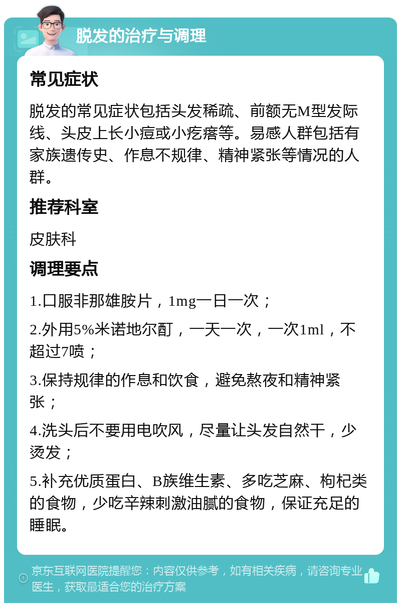 脱发的治疗与调理 常见症状 脱发的常见症状包括头发稀疏、前额无M型发际线、头皮上长小痘或小疙瘩等。易感人群包括有家族遗传史、作息不规律、精神紧张等情况的人群。 推荐科室 皮肤科 调理要点 1.口服非那雄胺片，1mg一日一次； 2.外用5%米诺地尔酊，一天一次，一次1ml，不超过7喷； 3.保持规律的作息和饮食，避免熬夜和精神紧张； 4.洗头后不要用电吹风，尽量让头发自然干，少烫发； 5.补充优质蛋白、B族维生素、多吃芝麻、枸杞类的食物，少吃辛辣刺激油腻的食物，保证充足的睡眠。