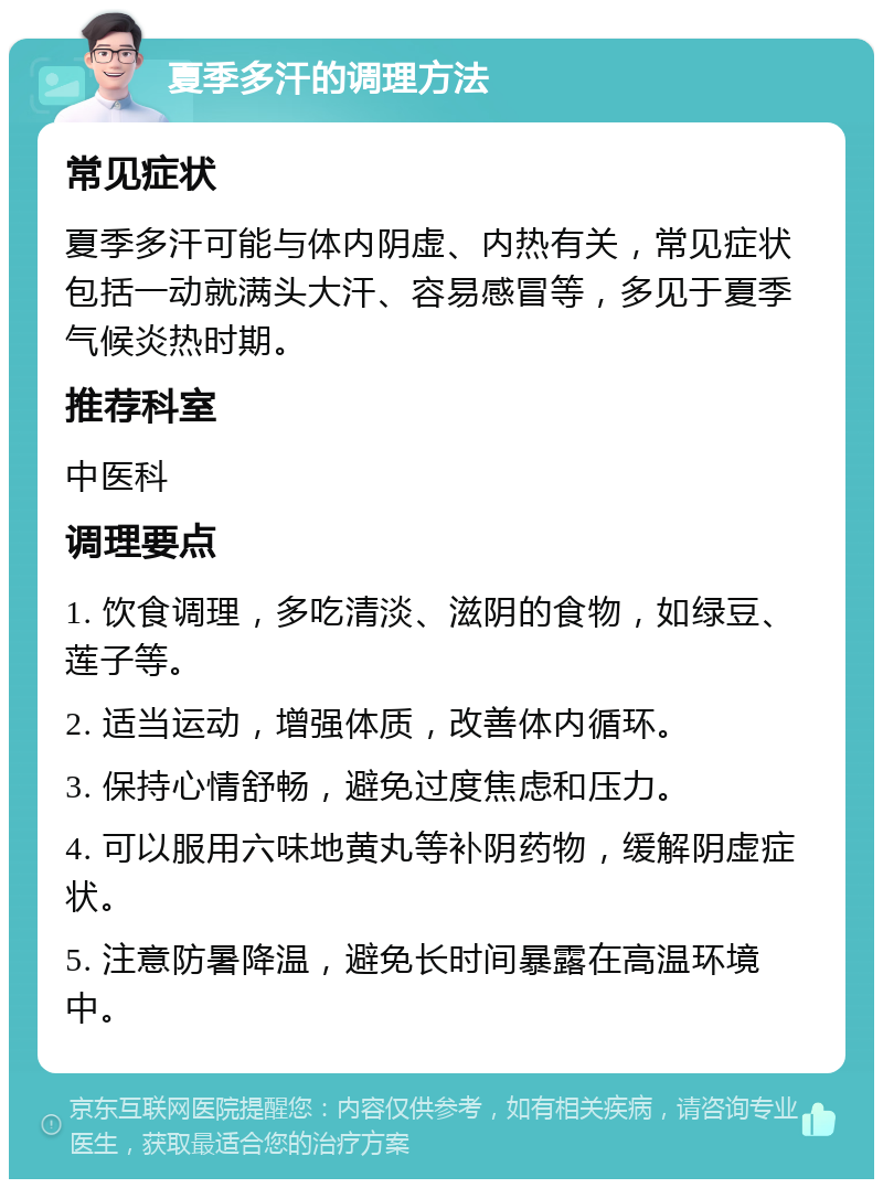 夏季多汗的调理方法 常见症状 夏季多汗可能与体内阴虚、内热有关，常见症状包括一动就满头大汗、容易感冒等，多见于夏季气候炎热时期。 推荐科室 中医科 调理要点 1. 饮食调理，多吃清淡、滋阴的食物，如绿豆、莲子等。 2. 适当运动，增强体质，改善体内循环。 3. 保持心情舒畅，避免过度焦虑和压力。 4. 可以服用六味地黄丸等补阴药物，缓解阴虚症状。 5. 注意防暑降温，避免长时间暴露在高温环境中。