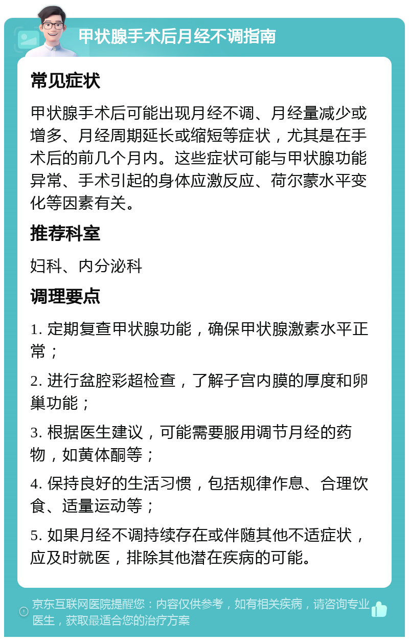 甲状腺手术后月经不调指南 常见症状 甲状腺手术后可能出现月经不调、月经量减少或增多、月经周期延长或缩短等症状，尤其是在手术后的前几个月内。这些症状可能与甲状腺功能异常、手术引起的身体应激反应、荷尔蒙水平变化等因素有关。 推荐科室 妇科、内分泌科 调理要点 1. 定期复查甲状腺功能，确保甲状腺激素水平正常； 2. 进行盆腔彩超检查，了解子宫内膜的厚度和卵巢功能； 3. 根据医生建议，可能需要服用调节月经的药物，如黄体酮等； 4. 保持良好的生活习惯，包括规律作息、合理饮食、适量运动等； 5. 如果月经不调持续存在或伴随其他不适症状，应及时就医，排除其他潜在疾病的可能。