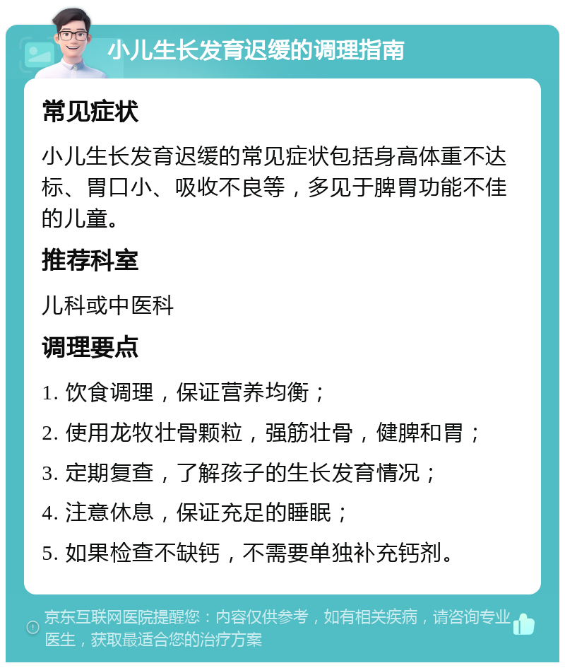 小儿生长发育迟缓的调理指南 常见症状 小儿生长发育迟缓的常见症状包括身高体重不达标、胃口小、吸收不良等，多见于脾胃功能不佳的儿童。 推荐科室 儿科或中医科 调理要点 1. 饮食调理，保证营养均衡； 2. 使用龙牧壮骨颗粒，强筋壮骨，健脾和胃； 3. 定期复查，了解孩子的生长发育情况； 4. 注意休息，保证充足的睡眠； 5. 如果检查不缺钙，不需要单独补充钙剂。