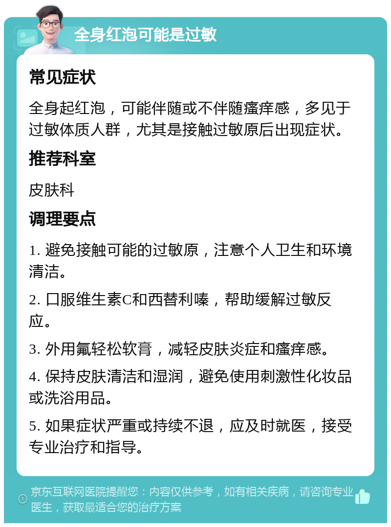 全身红泡可能是过敏 常见症状 全身起红泡，可能伴随或不伴随瘙痒感，多见于过敏体质人群，尤其是接触过敏原后出现症状。 推荐科室 皮肤科 调理要点 1. 避免接触可能的过敏原，注意个人卫生和环境清洁。 2. 口服维生素C和西替利嗪，帮助缓解过敏反应。 3. 外用氟轻松软膏，减轻皮肤炎症和瘙痒感。 4. 保持皮肤清洁和湿润，避免使用刺激性化妆品或洗浴用品。 5. 如果症状严重或持续不退，应及时就医，接受专业治疗和指导。