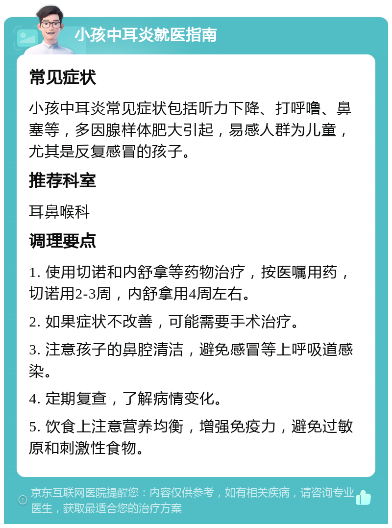 小孩中耳炎就医指南 常见症状 小孩中耳炎常见症状包括听力下降、打呼噜、鼻塞等，多因腺样体肥大引起，易感人群为儿童，尤其是反复感冒的孩子。 推荐科室 耳鼻喉科 调理要点 1. 使用切诺和内舒拿等药物治疗，按医嘱用药，切诺用2-3周，内舒拿用4周左右。 2. 如果症状不改善，可能需要手术治疗。 3. 注意孩子的鼻腔清洁，避免感冒等上呼吸道感染。 4. 定期复查，了解病情变化。 5. 饮食上注意营养均衡，增强免疫力，避免过敏原和刺激性食物。