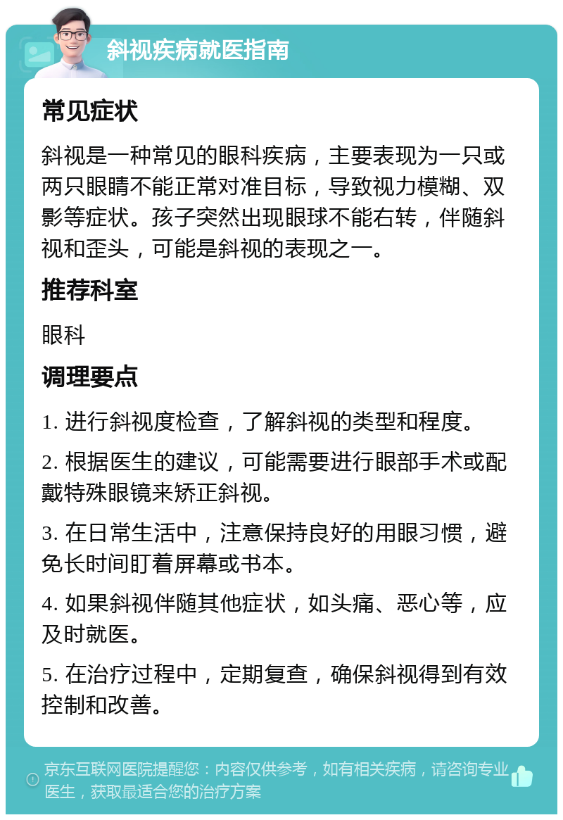 斜视疾病就医指南 常见症状 斜视是一种常见的眼科疾病，主要表现为一只或两只眼睛不能正常对准目标，导致视力模糊、双影等症状。孩子突然出现眼球不能右转，伴随斜视和歪头，可能是斜视的表现之一。 推荐科室 眼科 调理要点 1. 进行斜视度检查，了解斜视的类型和程度。 2. 根据医生的建议，可能需要进行眼部手术或配戴特殊眼镜来矫正斜视。 3. 在日常生活中，注意保持良好的用眼习惯，避免长时间盯着屏幕或书本。 4. 如果斜视伴随其他症状，如头痛、恶心等，应及时就医。 5. 在治疗过程中，定期复查，确保斜视得到有效控制和改善。