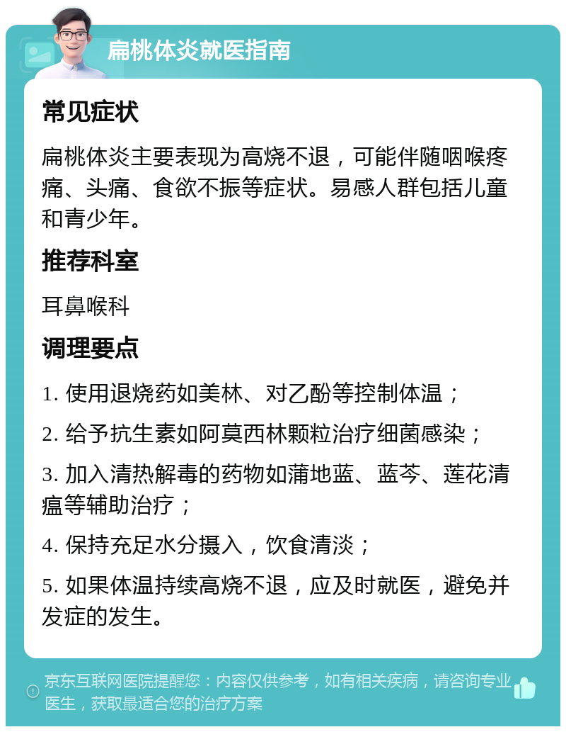 扁桃体炎就医指南 常见症状 扁桃体炎主要表现为高烧不退，可能伴随咽喉疼痛、头痛、食欲不振等症状。易感人群包括儿童和青少年。 推荐科室 耳鼻喉科 调理要点 1. 使用退烧药如美林、对乙酚等控制体温； 2. 给予抗生素如阿莫西林颗粒治疗细菌感染； 3. 加入清热解毒的药物如蒲地蓝、蓝芩、莲花清瘟等辅助治疗； 4. 保持充足水分摄入，饮食清淡； 5. 如果体温持续高烧不退，应及时就医，避免并发症的发生。