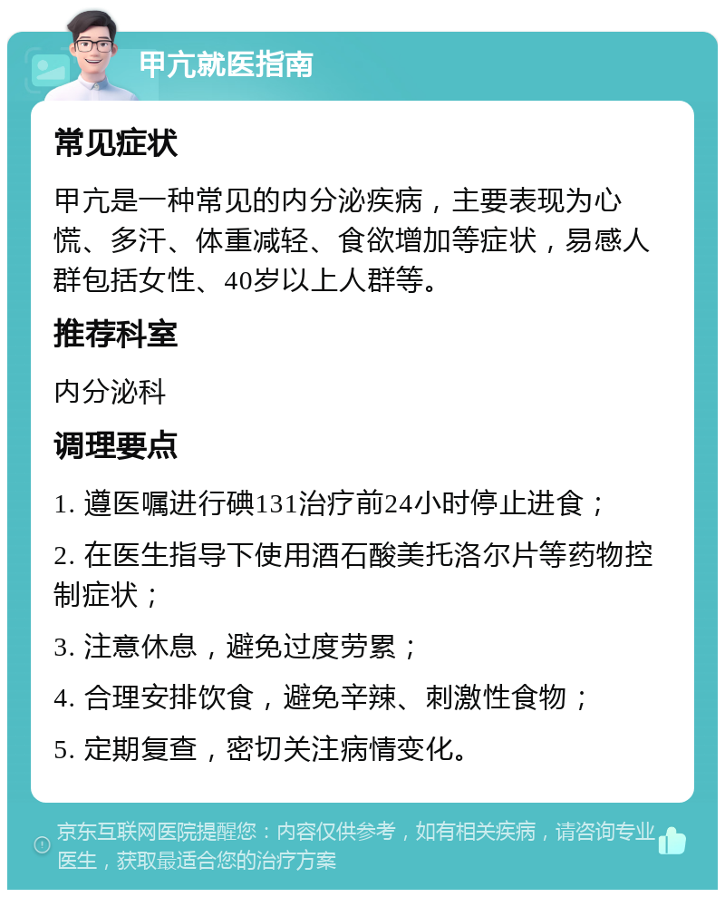 甲亢就医指南 常见症状 甲亢是一种常见的内分泌疾病，主要表现为心慌、多汗、体重减轻、食欲增加等症状，易感人群包括女性、40岁以上人群等。 推荐科室 内分泌科 调理要点 1. 遵医嘱进行碘131治疗前24小时停止进食； 2. 在医生指导下使用酒石酸美托洛尔片等药物控制症状； 3. 注意休息，避免过度劳累； 4. 合理安排饮食，避免辛辣、刺激性食物； 5. 定期复查，密切关注病情变化。