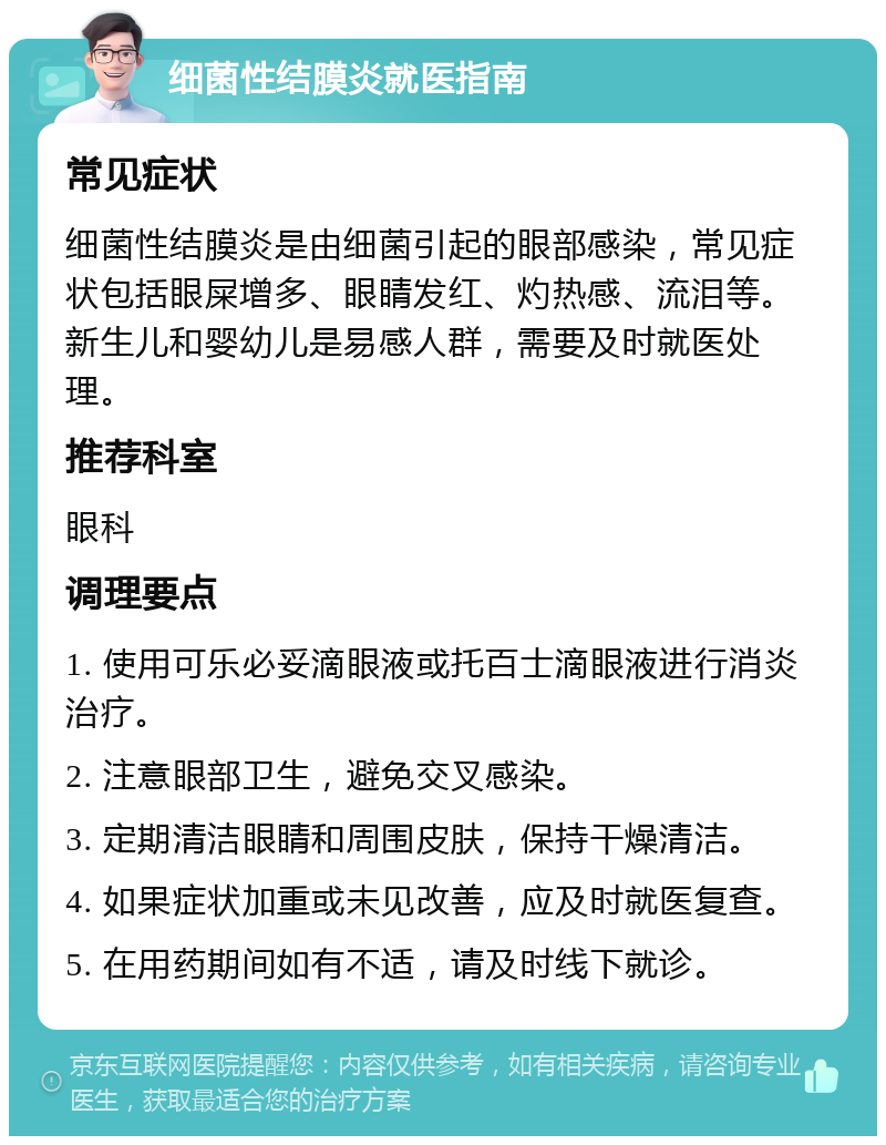 细菌性结膜炎就医指南 常见症状 细菌性结膜炎是由细菌引起的眼部感染，常见症状包括眼屎增多、眼睛发红、灼热感、流泪等。新生儿和婴幼儿是易感人群，需要及时就医处理。 推荐科室 眼科 调理要点 1. 使用可乐必妥滴眼液或托百士滴眼液进行消炎治疗。 2. 注意眼部卫生，避免交叉感染。 3. 定期清洁眼睛和周围皮肤，保持干燥清洁。 4. 如果症状加重或未见改善，应及时就医复查。 5. 在用药期间如有不适，请及时线下就诊。