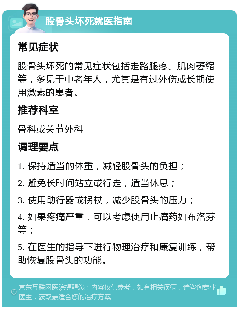 股骨头坏死就医指南 常见症状 股骨头坏死的常见症状包括走路腿疼、肌肉萎缩等，多见于中老年人，尤其是有过外伤或长期使用激素的患者。 推荐科室 骨科或关节外科 调理要点 1. 保持适当的体重，减轻股骨头的负担； 2. 避免长时间站立或行走，适当休息； 3. 使用助行器或拐杖，减少股骨头的压力； 4. 如果疼痛严重，可以考虑使用止痛药如布洛芬等； 5. 在医生的指导下进行物理治疗和康复训练，帮助恢复股骨头的功能。