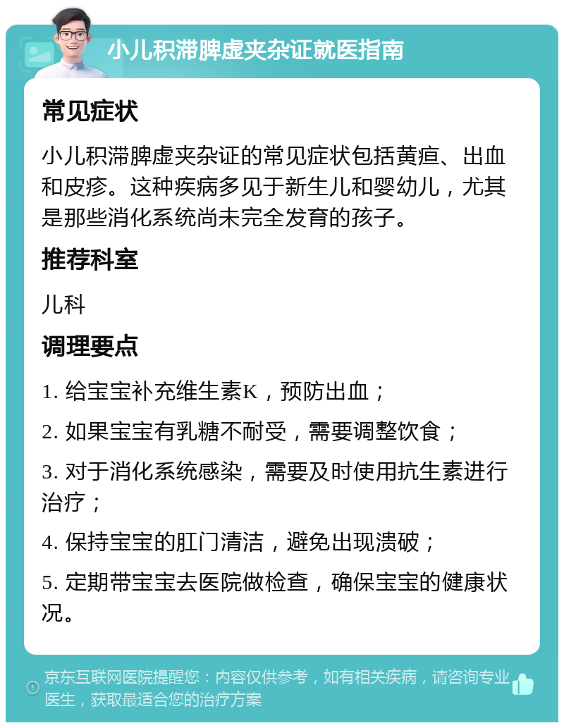 小儿积滞脾虚夹杂证就医指南 常见症状 小儿积滞脾虚夹杂证的常见症状包括黄疸、出血和皮疹。这种疾病多见于新生儿和婴幼儿，尤其是那些消化系统尚未完全发育的孩子。 推荐科室 儿科 调理要点 1. 给宝宝补充维生素K，预防出血； 2. 如果宝宝有乳糖不耐受，需要调整饮食； 3. 对于消化系统感染，需要及时使用抗生素进行治疗； 4. 保持宝宝的肛门清洁，避免出现溃破； 5. 定期带宝宝去医院做检查，确保宝宝的健康状况。