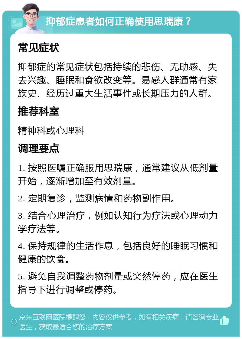 抑郁症患者如何正确使用思瑞康？ 常见症状 抑郁症的常见症状包括持续的悲伤、无助感、失去兴趣、睡眠和食欲改变等。易感人群通常有家族史、经历过重大生活事件或长期压力的人群。 推荐科室 精神科或心理科 调理要点 1. 按照医嘱正确服用思瑞康，通常建议从低剂量开始，逐渐增加至有效剂量。 2. 定期复诊，监测病情和药物副作用。 3. 结合心理治疗，例如认知行为疗法或心理动力学疗法等。 4. 保持规律的生活作息，包括良好的睡眠习惯和健康的饮食。 5. 避免自我调整药物剂量或突然停药，应在医生指导下进行调整或停药。