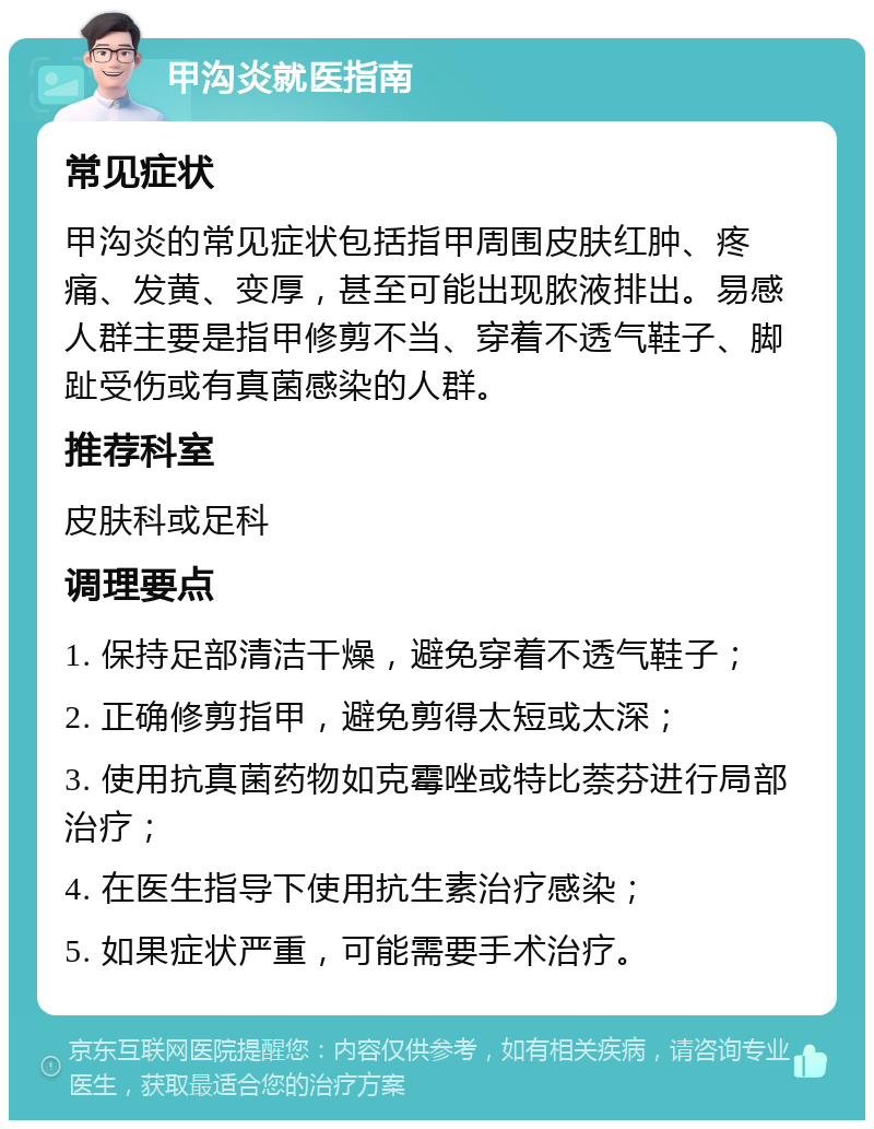 甲沟炎就医指南 常见症状 甲沟炎的常见症状包括指甲周围皮肤红肿、疼痛、发黄、变厚，甚至可能出现脓液排出。易感人群主要是指甲修剪不当、穿着不透气鞋子、脚趾受伤或有真菌感染的人群。 推荐科室 皮肤科或足科 调理要点 1. 保持足部清洁干燥，避免穿着不透气鞋子； 2. 正确修剪指甲，避免剪得太短或太深； 3. 使用抗真菌药物如克霉唑或特比萘芬进行局部治疗； 4. 在医生指导下使用抗生素治疗感染； 5. 如果症状严重，可能需要手术治疗。