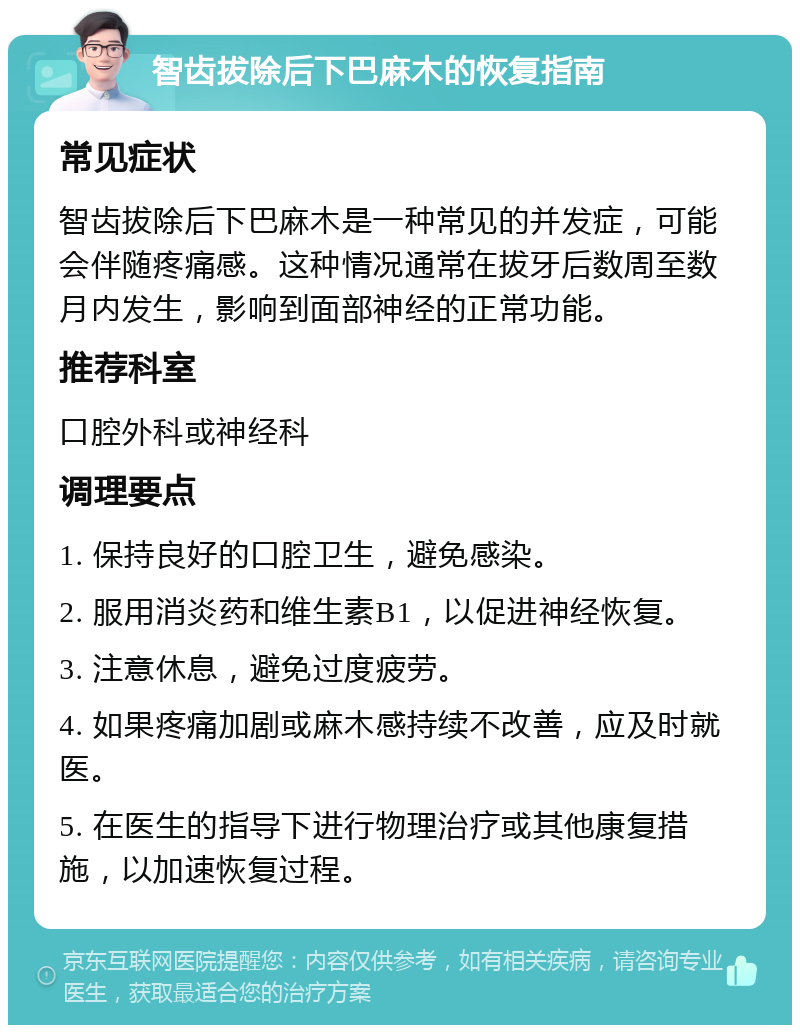 智齿拔除后下巴麻木的恢复指南 常见症状 智齿拔除后下巴麻木是一种常见的并发症，可能会伴随疼痛感。这种情况通常在拔牙后数周至数月内发生，影响到面部神经的正常功能。 推荐科室 口腔外科或神经科 调理要点 1. 保持良好的口腔卫生，避免感染。 2. 服用消炎药和维生素B1，以促进神经恢复。 3. 注意休息，避免过度疲劳。 4. 如果疼痛加剧或麻木感持续不改善，应及时就医。 5. 在医生的指导下进行物理治疗或其他康复措施，以加速恢复过程。