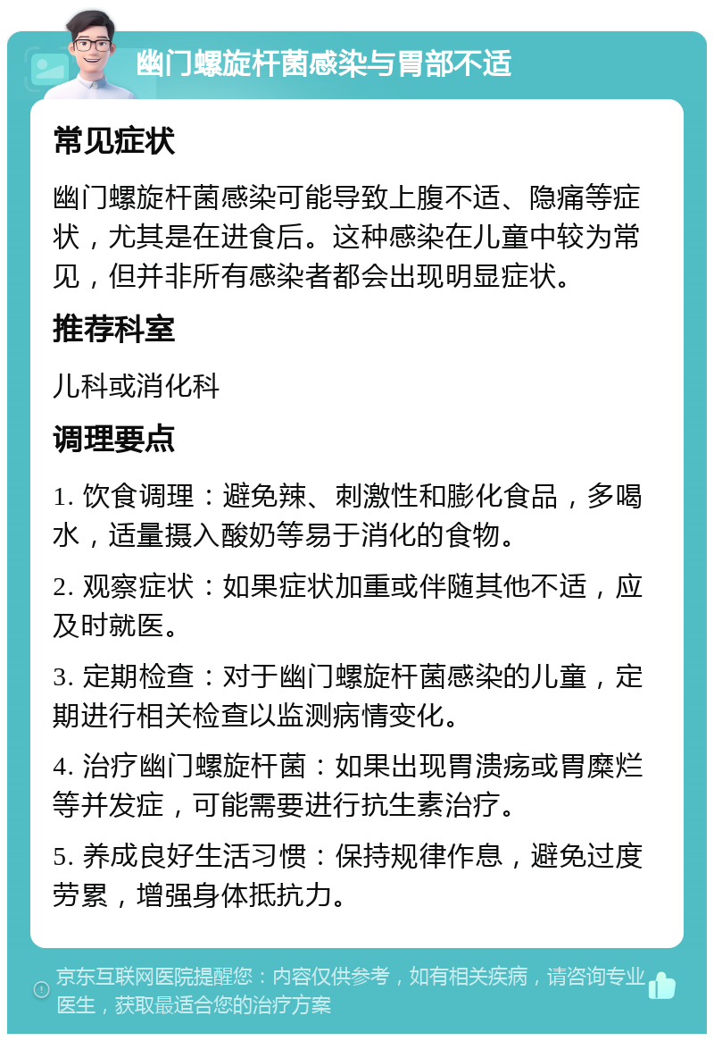 幽门螺旋杆菌感染与胃部不适 常见症状 幽门螺旋杆菌感染可能导致上腹不适、隐痛等症状，尤其是在进食后。这种感染在儿童中较为常见，但并非所有感染者都会出现明显症状。 推荐科室 儿科或消化科 调理要点 1. 饮食调理：避免辣、刺激性和膨化食品，多喝水，适量摄入酸奶等易于消化的食物。 2. 观察症状：如果症状加重或伴随其他不适，应及时就医。 3. 定期检查：对于幽门螺旋杆菌感染的儿童，定期进行相关检查以监测病情变化。 4. 治疗幽门螺旋杆菌：如果出现胃溃疡或胃糜烂等并发症，可能需要进行抗生素治疗。 5. 养成良好生活习惯：保持规律作息，避免过度劳累，增强身体抵抗力。