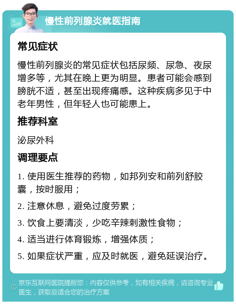 慢性前列腺炎就医指南 常见症状 慢性前列腺炎的常见症状包括尿频、尿急、夜尿增多等，尤其在晚上更为明显。患者可能会感到膀胱不适，甚至出现疼痛感。这种疾病多见于中老年男性，但年轻人也可能患上。 推荐科室 泌尿外科 调理要点 1. 使用医生推荐的药物，如邦列安和前列舒胶囊，按时服用； 2. 注意休息，避免过度劳累； 3. 饮食上要清淡，少吃辛辣刺激性食物； 4. 适当进行体育锻炼，增强体质； 5. 如果症状严重，应及时就医，避免延误治疗。