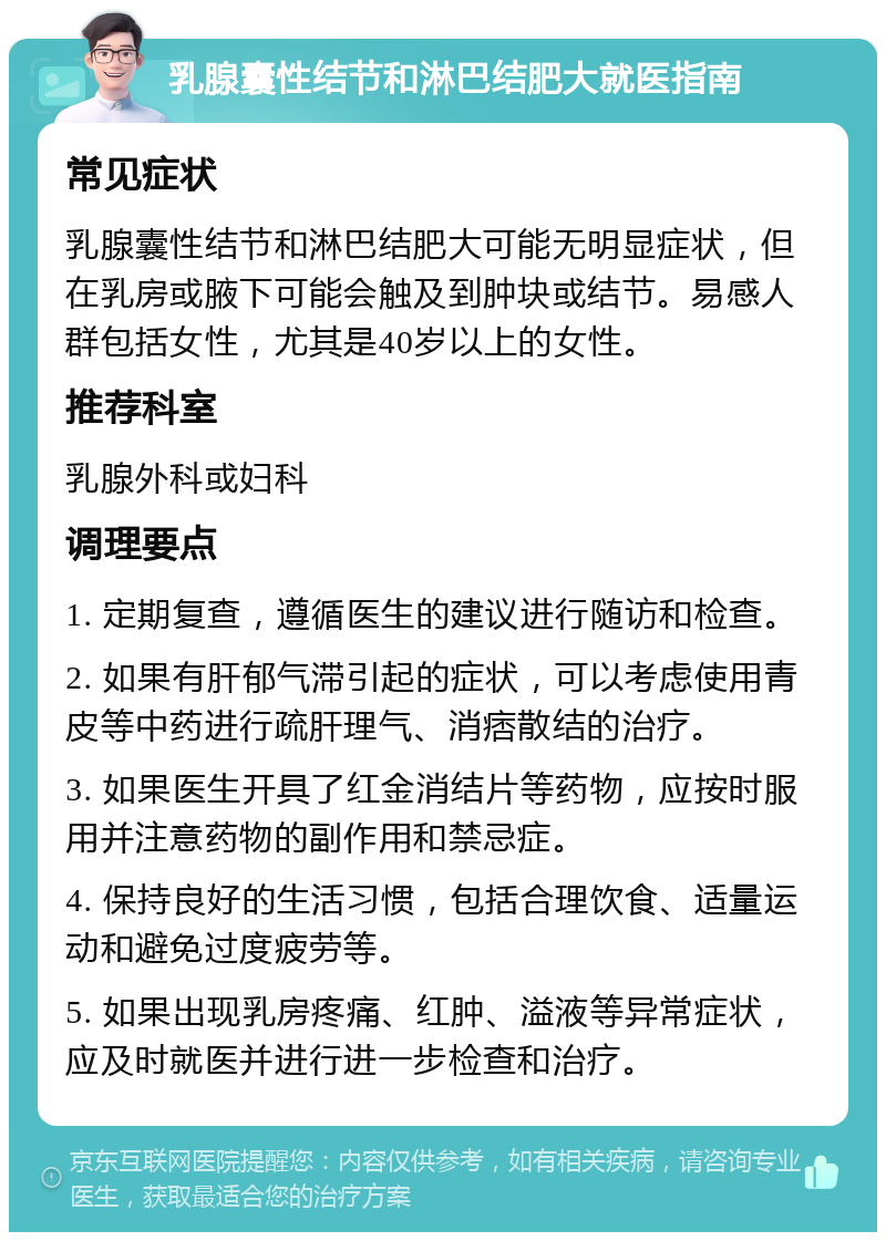 乳腺囊性结节和淋巴结肥大就医指南 常见症状 乳腺囊性结节和淋巴结肥大可能无明显症状，但在乳房或腋下可能会触及到肿块或结节。易感人群包括女性，尤其是40岁以上的女性。 推荐科室 乳腺外科或妇科 调理要点 1. 定期复查，遵循医生的建议进行随访和检查。 2. 如果有肝郁气滞引起的症状，可以考虑使用青皮等中药进行疏肝理气、消痞散结的治疗。 3. 如果医生开具了红金消结片等药物，应按时服用并注意药物的副作用和禁忌症。 4. 保持良好的生活习惯，包括合理饮食、适量运动和避免过度疲劳等。 5. 如果出现乳房疼痛、红肿、溢液等异常症状，应及时就医并进行进一步检查和治疗。