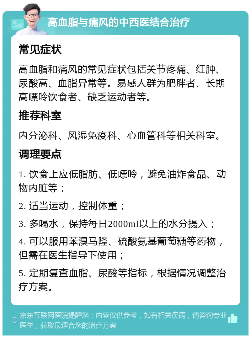 高血脂与痛风的中西医结合治疗 常见症状 高血脂和痛风的常见症状包括关节疼痛、红肿、尿酸高、血脂异常等。易感人群为肥胖者、长期高嘌呤饮食者、缺乏运动者等。 推荐科室 内分泌科、风湿免疫科、心血管科等相关科室。 调理要点 1. 饮食上应低脂肪、低嘌呤，避免油炸食品、动物内脏等； 2. 适当运动，控制体重； 3. 多喝水，保持每日2000ml以上的水分摄入； 4. 可以服用苯溴马隆、硫酸氨基葡萄糖等药物，但需在医生指导下使用； 5. 定期复查血脂、尿酸等指标，根据情况调整治疗方案。