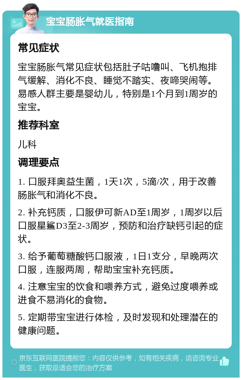 宝宝肠胀气就医指南 常见症状 宝宝肠胀气常见症状包括肚子咕噜叫、飞机抱排气缓解、消化不良、睡觉不踏实、夜啼哭闹等。易感人群主要是婴幼儿，特别是1个月到1周岁的宝宝。 推荐科室 儿科 调理要点 1. 口服拜奥益生菌，1天1次，5滴/次，用于改善肠胀气和消化不良。 2. 补充钙质，口服伊可新AD至1周岁，1周岁以后口服星鲨D3至2-3周岁，预防和治疗缺钙引起的症状。 3. 给予葡萄糖酸钙口服液，1日1支分，早晚两次口服，连服两周，帮助宝宝补充钙质。 4. 注意宝宝的饮食和喂养方式，避免过度喂养或进食不易消化的食物。 5. 定期带宝宝进行体检，及时发现和处理潜在的健康问题。