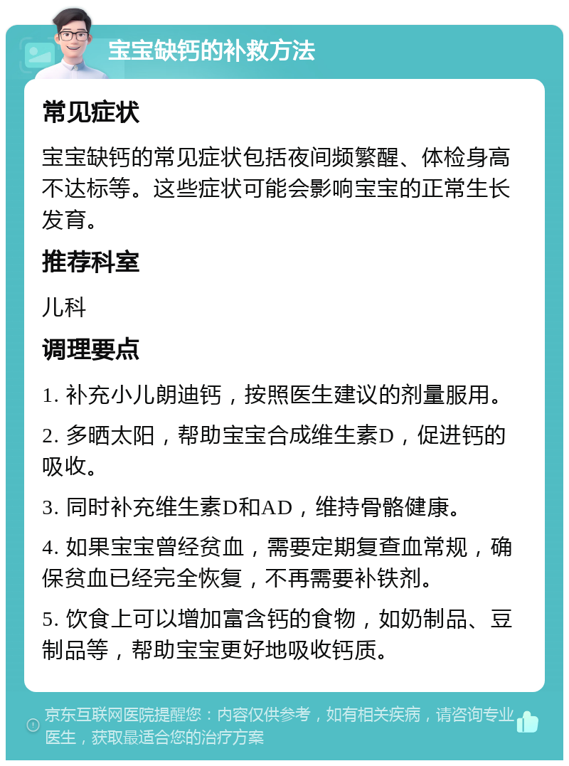 宝宝缺钙的补救方法 常见症状 宝宝缺钙的常见症状包括夜间频繁醒、体检身高不达标等。这些症状可能会影响宝宝的正常生长发育。 推荐科室 儿科 调理要点 1. 补充小儿朗迪钙，按照医生建议的剂量服用。 2. 多晒太阳，帮助宝宝合成维生素D，促进钙的吸收。 3. 同时补充维生素D和AD，维持骨骼健康。 4. 如果宝宝曾经贫血，需要定期复查血常规，确保贫血已经完全恢复，不再需要补铁剂。 5. 饮食上可以增加富含钙的食物，如奶制品、豆制品等，帮助宝宝更好地吸收钙质。