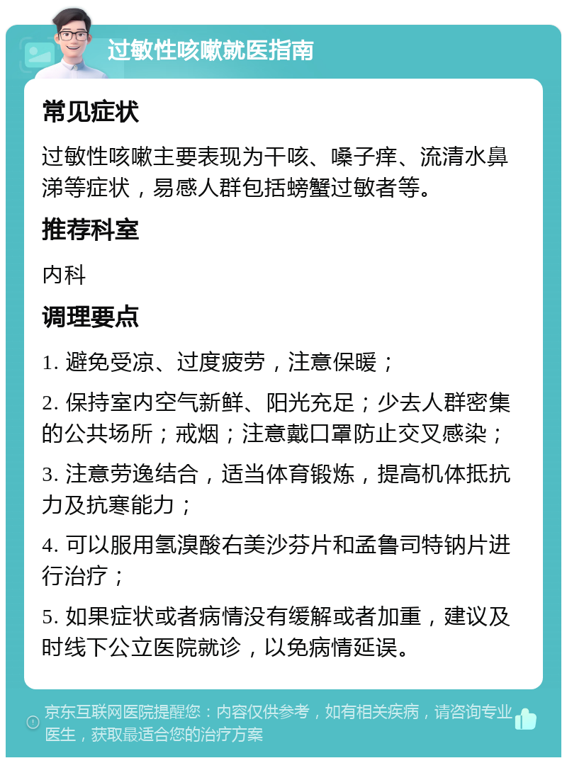 过敏性咳嗽就医指南 常见症状 过敏性咳嗽主要表现为干咳、嗓子痒、流清水鼻涕等症状，易感人群包括螃蟹过敏者等。 推荐科室 内科 调理要点 1. 避免受凉、过度疲劳，注意保暖； 2. 保持室内空气新鲜、阳光充足；少去人群密集的公共场所；戒烟；注意戴口罩防止交叉感染； 3. 注意劳逸结合，适当体育锻炼，提高机体抵抗力及抗寒能力； 4. 可以服用氢溴酸右美沙芬片和孟鲁司特钠片进行治疗； 5. 如果症状或者病情没有缓解或者加重，建议及时线下公立医院就诊，以免病情延误。