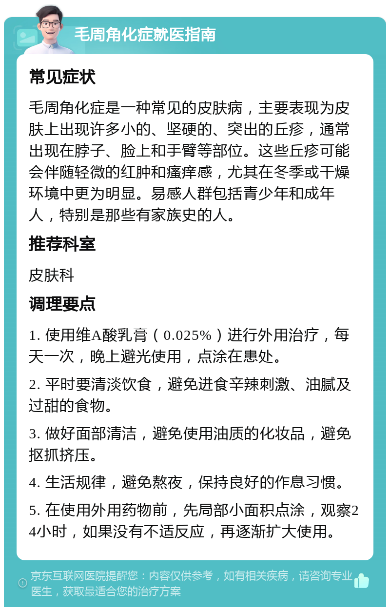 毛周角化症就医指南 常见症状 毛周角化症是一种常见的皮肤病，主要表现为皮肤上出现许多小的、坚硬的、突出的丘疹，通常出现在脖子、脸上和手臂等部位。这些丘疹可能会伴随轻微的红肿和瘙痒感，尤其在冬季或干燥环境中更为明显。易感人群包括青少年和成年人，特别是那些有家族史的人。 推荐科室 皮肤科 调理要点 1. 使用维A酸乳膏（0.025%）进行外用治疗，每天一次，晚上避光使用，点涂在患处。 2. 平时要清淡饮食，避免进食辛辣刺激、油腻及过甜的食物。 3. 做好面部清洁，避免使用油质的化妆品，避免抠抓挤压。 4. 生活规律，避免熬夜，保持良好的作息习惯。 5. 在使用外用药物前，先局部小面积点涂，观察24小时，如果没有不适反应，再逐渐扩大使用。