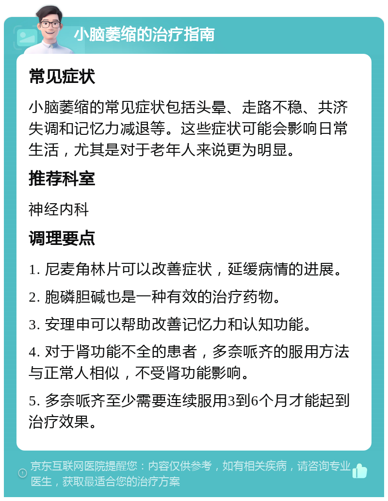 小脑萎缩的治疗指南 常见症状 小脑萎缩的常见症状包括头晕、走路不稳、共济失调和记忆力减退等。这些症状可能会影响日常生活，尤其是对于老年人来说更为明显。 推荐科室 神经内科 调理要点 1. 尼麦角林片可以改善症状，延缓病情的进展。 2. 胞磷胆碱也是一种有效的治疗药物。 3. 安理申可以帮助改善记忆力和认知功能。 4. 对于肾功能不全的患者，多奈哌齐的服用方法与正常人相似，不受肾功能影响。 5. 多奈哌齐至少需要连续服用3到6个月才能起到治疗效果。