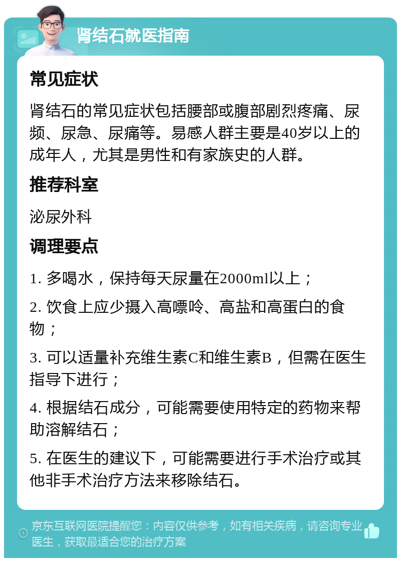 肾结石就医指南 常见症状 肾结石的常见症状包括腰部或腹部剧烈疼痛、尿频、尿急、尿痛等。易感人群主要是40岁以上的成年人，尤其是男性和有家族史的人群。 推荐科室 泌尿外科 调理要点 1. 多喝水，保持每天尿量在2000ml以上； 2. 饮食上应少摄入高嘌呤、高盐和高蛋白的食物； 3. 可以适量补充维生素C和维生素B，但需在医生指导下进行； 4. 根据结石成分，可能需要使用特定的药物来帮助溶解结石； 5. 在医生的建议下，可能需要进行手术治疗或其他非手术治疗方法来移除结石。