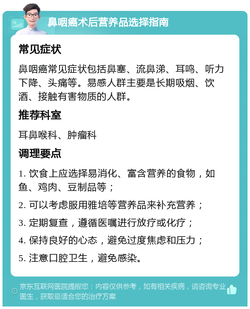 鼻咽癌术后营养品选择指南 常见症状 鼻咽癌常见症状包括鼻塞、流鼻涕、耳鸣、听力下降、头痛等。易感人群主要是长期吸烟、饮酒、接触有害物质的人群。 推荐科室 耳鼻喉科、肿瘤科 调理要点 1. 饮食上应选择易消化、富含营养的食物，如鱼、鸡肉、豆制品等； 2. 可以考虑服用雅培等营养品来补充营养； 3. 定期复查，遵循医嘱进行放疗或化疗； 4. 保持良好的心态，避免过度焦虑和压力； 5. 注意口腔卫生，避免感染。