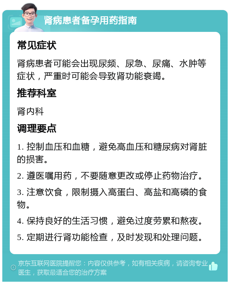 肾病患者备孕用药指南 常见症状 肾病患者可能会出现尿频、尿急、尿痛、水肿等症状，严重时可能会导致肾功能衰竭。 推荐科室 肾内科 调理要点 1. 控制血压和血糖，避免高血压和糖尿病对肾脏的损害。 2. 遵医嘱用药，不要随意更改或停止药物治疗。 3. 注意饮食，限制摄入高蛋白、高盐和高磷的食物。 4. 保持良好的生活习惯，避免过度劳累和熬夜。 5. 定期进行肾功能检查，及时发现和处理问题。