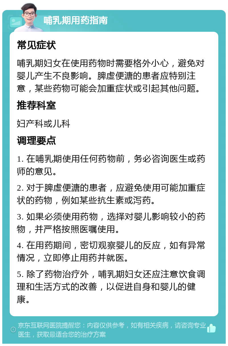 哺乳期用药指南 常见症状 哺乳期妇女在使用药物时需要格外小心，避免对婴儿产生不良影响。脾虚便溏的患者应特别注意，某些药物可能会加重症状或引起其他问题。 推荐科室 妇产科或儿科 调理要点 1. 在哺乳期使用任何药物前，务必咨询医生或药师的意见。 2. 对于脾虚便溏的患者，应避免使用可能加重症状的药物，例如某些抗生素或泻药。 3. 如果必须使用药物，选择对婴儿影响较小的药物，并严格按照医嘱使用。 4. 在用药期间，密切观察婴儿的反应，如有异常情况，立即停止用药并就医。 5. 除了药物治疗外，哺乳期妇女还应注意饮食调理和生活方式的改善，以促进自身和婴儿的健康。