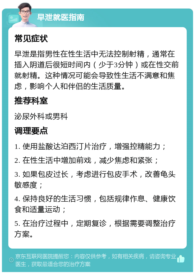 早泄就医指南 常见症状 早泄是指男性在性生活中无法控制射精，通常在插入阴道后很短时间内（少于3分钟）或在性交前就射精。这种情况可能会导致性生活不满意和焦虑，影响个人和伴侣的生活质量。 推荐科室 泌尿外科或男科 调理要点 1. 使用盐酸达泊西汀片治疗，增强控精能力； 2. 在性生活中增加前戏，减少焦虑和紧张； 3. 如果包皮过长，考虑进行包皮手术，改善龟头敏感度； 4. 保持良好的生活习惯，包括规律作息、健康饮食和适量运动； 5. 在治疗过程中，定期复诊，根据需要调整治疗方案。