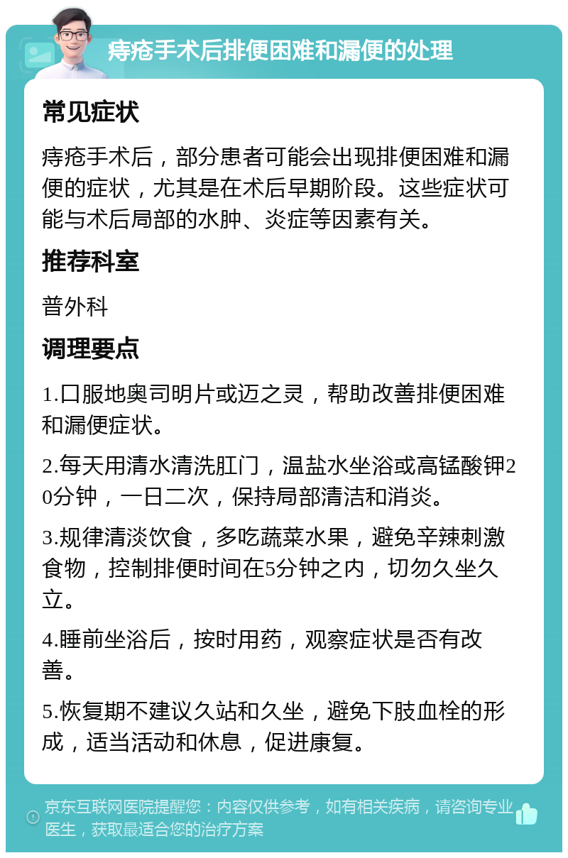 痔疮手术后排便困难和漏便的处理 常见症状 痔疮手术后，部分患者可能会出现排便困难和漏便的症状，尤其是在术后早期阶段。这些症状可能与术后局部的水肿、炎症等因素有关。 推荐科室 普外科 调理要点 1.口服地奥司明片或迈之灵，帮助改善排便困难和漏便症状。 2.每天用清水清洗肛门，温盐水坐浴或高锰酸钾20分钟，一日二次，保持局部清洁和消炎。 3.规律清淡饮食，多吃蔬菜水果，避免辛辣刺激食物，控制排便时间在5分钟之内，切勿久坐久立。 4.睡前坐浴后，按时用药，观察症状是否有改善。 5.恢复期不建议久站和久坐，避免下肢血栓的形成，适当活动和休息，促进康复。