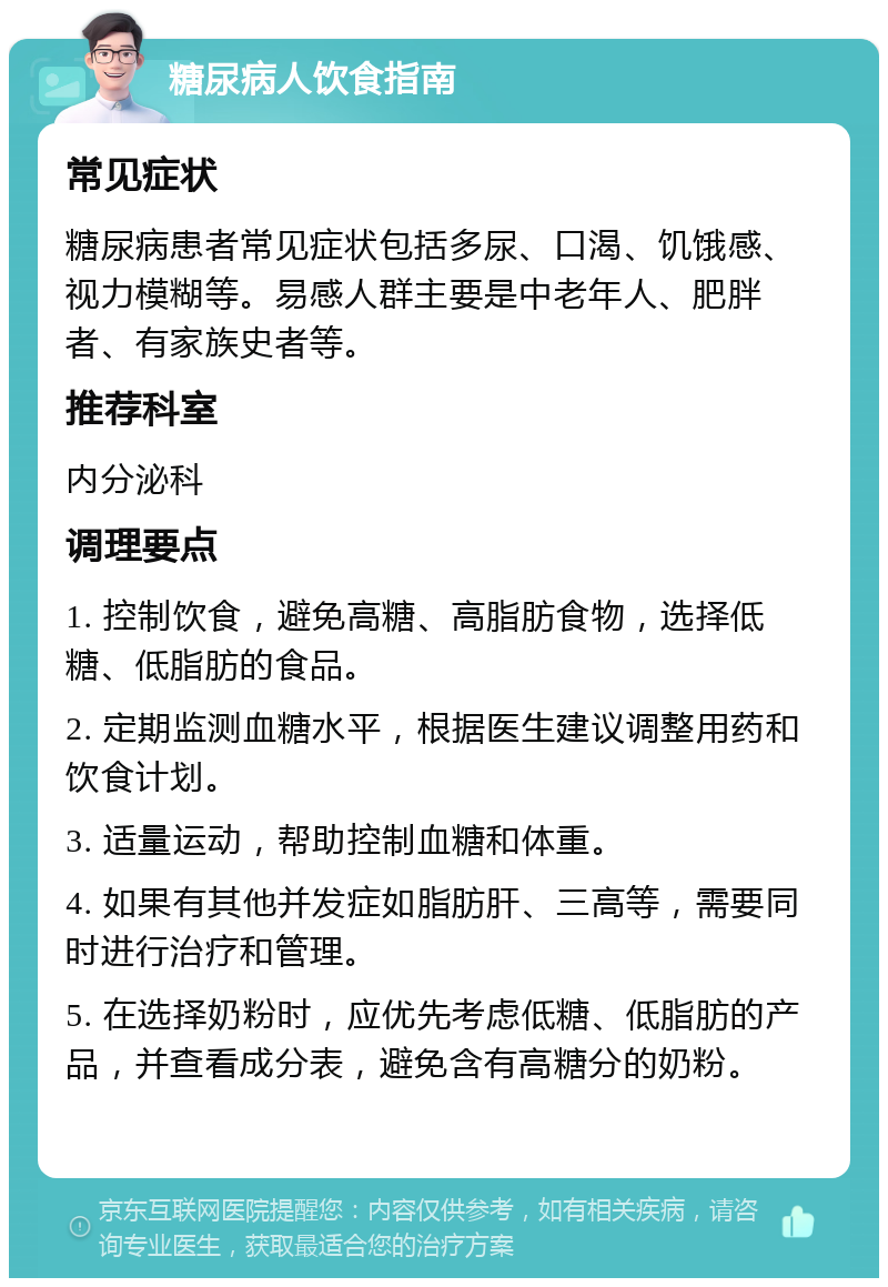 糖尿病人饮食指南 常见症状 糖尿病患者常见症状包括多尿、口渴、饥饿感、视力模糊等。易感人群主要是中老年人、肥胖者、有家族史者等。 推荐科室 内分泌科 调理要点 1. 控制饮食，避免高糖、高脂肪食物，选择低糖、低脂肪的食品。 2. 定期监测血糖水平，根据医生建议调整用药和饮食计划。 3. 适量运动，帮助控制血糖和体重。 4. 如果有其他并发症如脂肪肝、三高等，需要同时进行治疗和管理。 5. 在选择奶粉时，应优先考虑低糖、低脂肪的产品，并查看成分表，避免含有高糖分的奶粉。