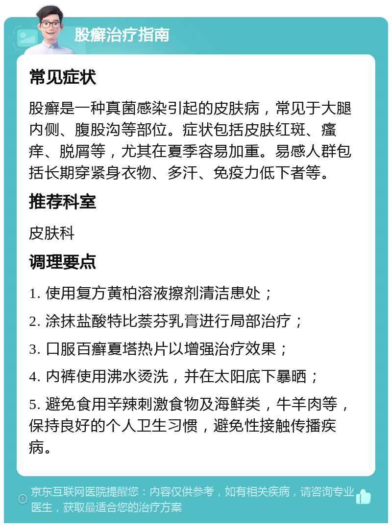 股癣治疗指南 常见症状 股癣是一种真菌感染引起的皮肤病，常见于大腿内侧、腹股沟等部位。症状包括皮肤红斑、瘙痒、脱屑等，尤其在夏季容易加重。易感人群包括长期穿紧身衣物、多汗、免疫力低下者等。 推荐科室 皮肤科 调理要点 1. 使用复方黄柏溶液擦剂清洁患处； 2. 涂抹盐酸特比萘芬乳膏进行局部治疗； 3. 口服百癣夏塔热片以增强治疗效果； 4. 内裤使用沸水烫洗，并在太阳底下暴晒； 5. 避免食用辛辣刺激食物及海鲜类，牛羊肉等，保持良好的个人卫生习惯，避免性接触传播疾病。