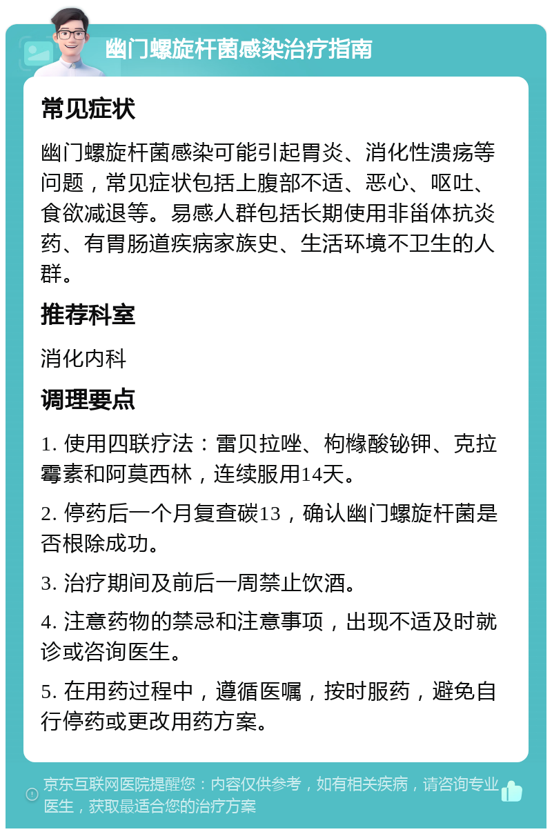 幽门螺旋杆菌感染治疗指南 常见症状 幽门螺旋杆菌感染可能引起胃炎、消化性溃疡等问题，常见症状包括上腹部不适、恶心、呕吐、食欲减退等。易感人群包括长期使用非甾体抗炎药、有胃肠道疾病家族史、生活环境不卫生的人群。 推荐科室 消化内科 调理要点 1. 使用四联疗法：雷贝拉唑、枸橼酸铋钾、克拉霉素和阿莫西林，连续服用14天。 2. 停药后一个月复查碳13，确认幽门螺旋杆菌是否根除成功。 3. 治疗期间及前后一周禁止饮酒。 4. 注意药物的禁忌和注意事项，出现不适及时就诊或咨询医生。 5. 在用药过程中，遵循医嘱，按时服药，避免自行停药或更改用药方案。