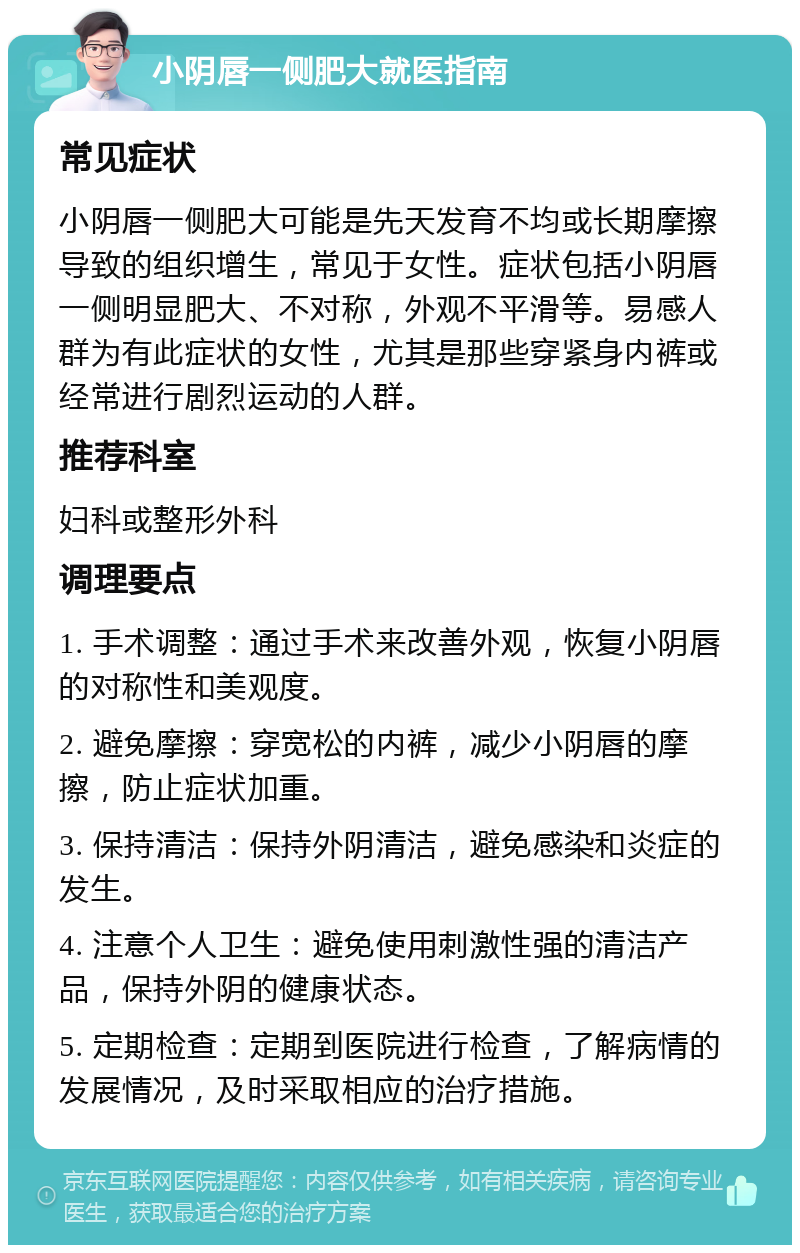 小阴唇一侧肥大就医指南 常见症状 小阴唇一侧肥大可能是先天发育不均或长期摩擦导致的组织增生，常见于女性。症状包括小阴唇一侧明显肥大、不对称，外观不平滑等。易感人群为有此症状的女性，尤其是那些穿紧身内裤或经常进行剧烈运动的人群。 推荐科室 妇科或整形外科 调理要点 1. 手术调整：通过手术来改善外观，恢复小阴唇的对称性和美观度。 2. 避免摩擦：穿宽松的内裤，减少小阴唇的摩擦，防止症状加重。 3. 保持清洁：保持外阴清洁，避免感染和炎症的发生。 4. 注意个人卫生：避免使用刺激性强的清洁产品，保持外阴的健康状态。 5. 定期检查：定期到医院进行检查，了解病情的发展情况，及时采取相应的治疗措施。