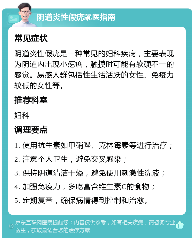 阴道炎性假疣就医指南 常见症状 阴道炎性假疣是一种常见的妇科疾病，主要表现为阴道内出现小疙瘩，触摸时可能有软硬不一的感觉。易感人群包括性生活活跃的女性、免疫力较低的女性等。 推荐科室 妇科 调理要点 1. 使用抗生素如甲硝唑、克林霉素等进行治疗； 2. 注意个人卫生，避免交叉感染； 3. 保持阴道清洁干燥，避免使用刺激性洗液； 4. 加强免疫力，多吃富含维生素C的食物； 5. 定期复查，确保病情得到控制和治愈。