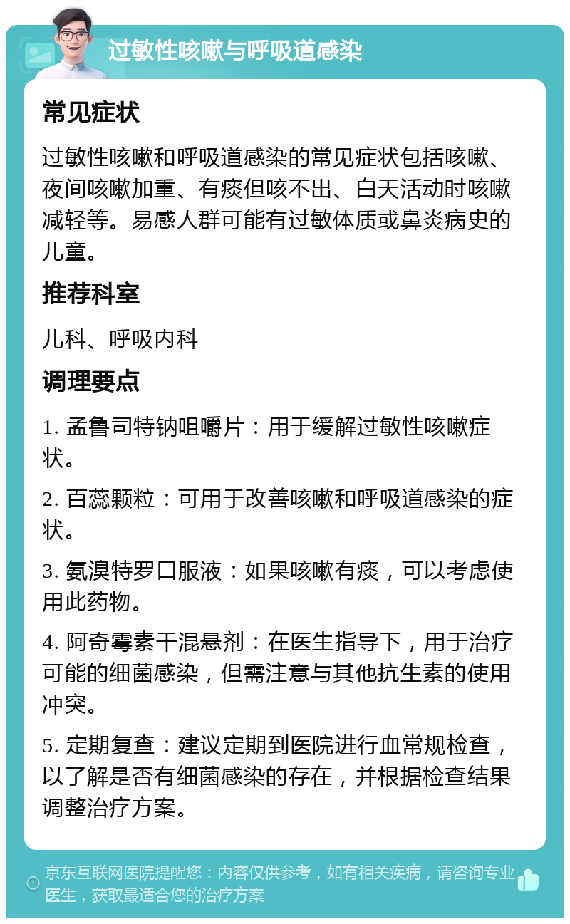 过敏性咳嗽与呼吸道感染 常见症状 过敏性咳嗽和呼吸道感染的常见症状包括咳嗽、夜间咳嗽加重、有痰但咳不出、白天活动时咳嗽减轻等。易感人群可能有过敏体质或鼻炎病史的儿童。 推荐科室 儿科、呼吸内科 调理要点 1. 孟鲁司特钠咀嚼片：用于缓解过敏性咳嗽症状。 2. 百蕊颗粒：可用于改善咳嗽和呼吸道感染的症状。 3. 氨溴特罗口服液：如果咳嗽有痰，可以考虑使用此药物。 4. 阿奇霉素干混悬剂：在医生指导下，用于治疗可能的细菌感染，但需注意与其他抗生素的使用冲突。 5. 定期复查：建议定期到医院进行血常规检查，以了解是否有细菌感染的存在，并根据检查结果调整治疗方案。