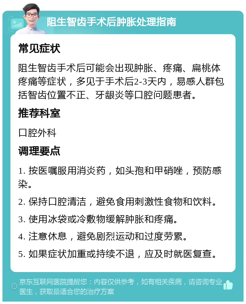 阻生智齿手术后肿胀处理指南 常见症状 阻生智齿手术后可能会出现肿胀、疼痛、扁桃体疼痛等症状，多见于手术后2-3天内，易感人群包括智齿位置不正、牙龈炎等口腔问题患者。 推荐科室 口腔外科 调理要点 1. 按医嘱服用消炎药，如头孢和甲硝唑，预防感染。 2. 保持口腔清洁，避免食用刺激性食物和饮料。 3. 使用冰袋或冷敷物缓解肿胀和疼痛。 4. 注意休息，避免剧烈运动和过度劳累。 5. 如果症状加重或持续不退，应及时就医复查。