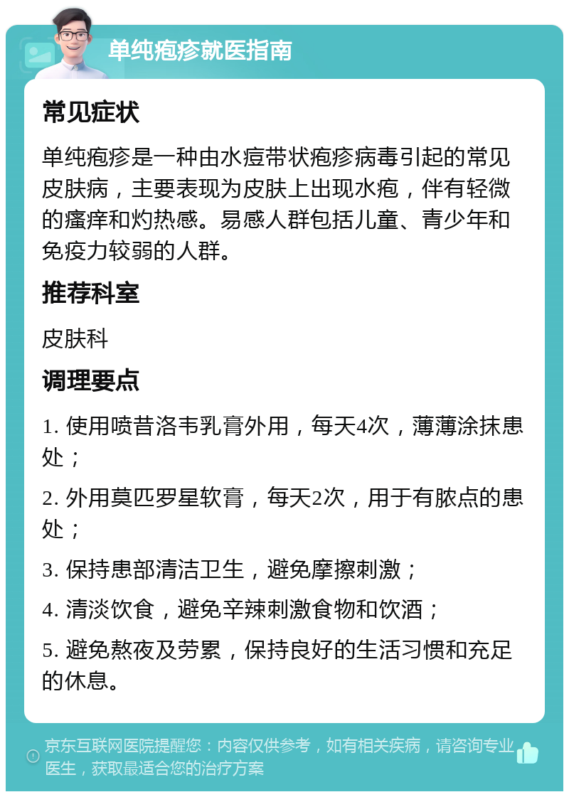 单纯疱疹就医指南 常见症状 单纯疱疹是一种由水痘带状疱疹病毒引起的常见皮肤病，主要表现为皮肤上出现水疱，伴有轻微的瘙痒和灼热感。易感人群包括儿童、青少年和免疫力较弱的人群。 推荐科室 皮肤科 调理要点 1. 使用喷昔洛韦乳膏外用，每天4次，薄薄涂抹患处； 2. 外用莫匹罗星软膏，每天2次，用于有脓点的患处； 3. 保持患部清洁卫生，避免摩擦刺激； 4. 清淡饮食，避免辛辣刺激食物和饮酒； 5. 避免熬夜及劳累，保持良好的生活习惯和充足的休息。